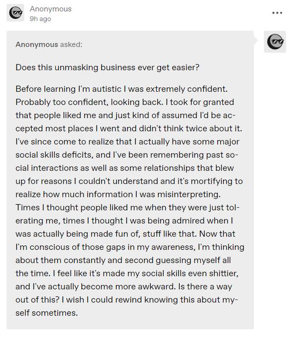 Anonymous asked:
Does this unmasking business ever get easier?
Before learning I’m autistic I was extremely confident. Probably too confident, looking back. I took for granted that people liked me and just kind of assumed I’d be accepted most places I went and didn’t think twice about it. I’ve since come to realize that I actually have some major social skills deficits, and I’ve been remembering past social interactions as well as some relationships that blew up for reasons I couldn’t unders
